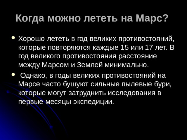 Когда можно лететь на Марс?  Хорошо лететь в год великих противостояний, которые повторяются каждые 15 или 17 лет. В год великого противостояния расстояние между Марсом и Землей минимально.  Однако, в годы великих противостояний на Марсе часто бушуют сильные пылевые бури, которые могут затруднить исследования в первые месяцы экспедиции. 