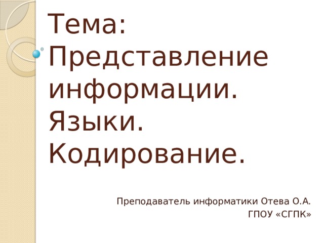 Тема:  Представление информации. Языки. Кодирование. С развитием человечества появилась потребность обмениваться информацией. Но человеческий мозг не способен сохранять всю имеющуюся информацию. Так появилось гениальное изобретение – письменность. Возник набор условных обозначений для представления звуков, названный алфавитом. Алфавит мы сейчас рассматриваем как конечную совокупность символов, использующих для создания сообщений. Алфавит есть код человеческого языка. С созданием автоматических устройств возникла потребность создания таких языков, которые не имели бы множества толкований, т.е необходимо было формализовать человеческий язык. Огромное количество способов кодирования информации неизбежно привело пытливый человеческий ум к попыткам создать универсальный язык или азбуку для кодирования Преподаватель информатики Отева О.А. ГПОУ «СГПК»  