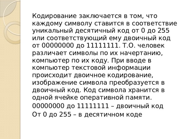 Кодирование заключается в том, что каждому символу ставится в соответствие уникальный десятичный код от 0 до 255 или соответствующий ему двоичный код от 00000000 до 11111111. Т.О. человек различает символы по их начертанию, компьютер по их коду. При вводе в компьютер текстовой информации происходит двоичное кодирование, изображение символа преобразуется в двоичный код. Код символа хранится в одной ячейке оперативной памяти. 00000000 до 11111111 – двоичный код От 0 до 255 – в десятичном коде   Кодирование заключается в том, что каждому символу ставится в соответствие уникальный десятичный код от 0 до 255 или соответствующий ему двоичный код от 00000000 до 11111111. Т.О. человек различает символы по их начертанию, компьютер по их коду. При вводе в компьютер текстовой информации происходит двоичное кодирование, изображение символа преобразуется в двоичный код. Код символа хранится в одной ячейке оперативной памяти.  
