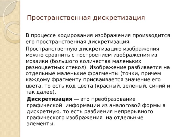 Пространственная дискретизация   В процессе кодирования изображения производится его пространственная дискретизация. Пространственную дискретизацию изображения можно сравнить с построением изображения из мозаики (большого количества маленьких разноцветных стекол). Изображение разбивается на отдельные маленькие фрагменты (точки, причем каждому фрагменту присваивается значение его цвета, то есть код цвета (красный, зеленый, синий и так далее).  Дискретизация  — это   преобразование графической  информации из аналоговой формы в дискретную, то есть разбиения непрерывного графического изображения  на отдельные элементы.  