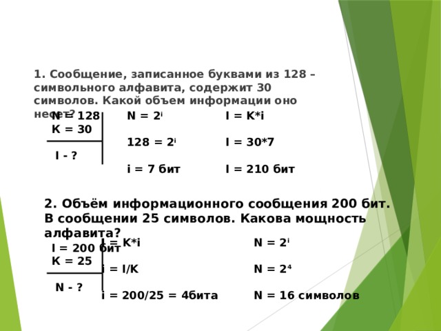 1. Сообщение, записанное буквами из 128 – символьного алфавита, содержит 30 символов. Какой объем информации оно несет? I = K*i N = 2 i N = 128  К = 30  I = 30*7 128 = 2 i  I - ?   I = 210 бит i = 7 бит   2. Объём информационного сообщения 200 бит.  В сообщении 25 символов. Какова мощность алфавита? N = 2 i I = K*i   i = I/K N = 2 4   i = 200/25 = 4битa N = 16 символов   I = 200 бит К = 25  N - ? 