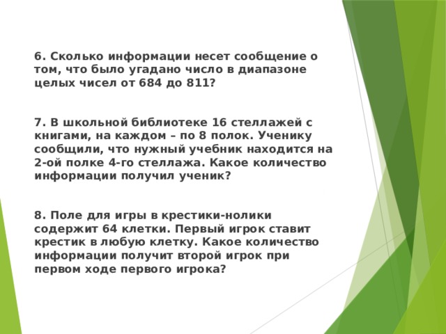  6. Сколько информации несет сообщение о том, что было угадано число в диапазоне целых чисел от 684 до 811?  7. В школьной библиотеке 16 стеллажей с книгами, на каждом – по 8 полок. Ученику сообщили, что нужный учебник находится на 2-ой полке 4-го стеллажа. Какое количество информации получил ученик?  8. Поле для игры в крестики-нолики содержит 64 клетки. Первый игрок ставит крестик в любую клетку. Какое количество информации получит второй игрок при первом ходе первого игрока?  