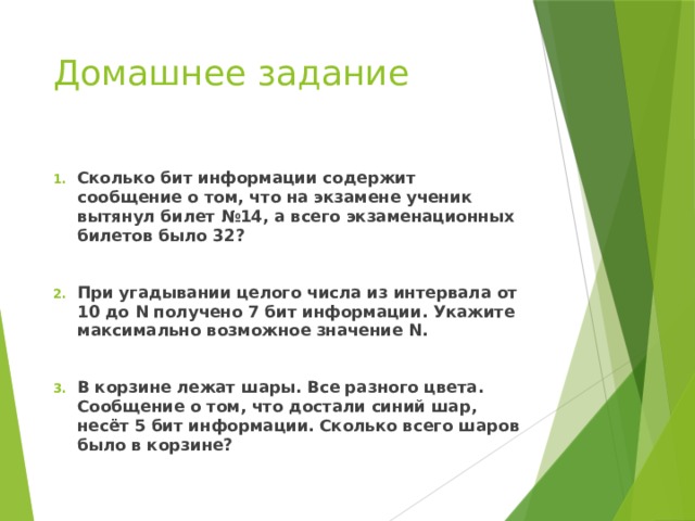 Домашнее задание Сколько бит информации содержит сообщение о том, что на экзамене ученик вытянул билет №14, а всего экзаменационных билетов было 32?  При угадывании целого числа из интервала от 10 до N получено 7 бит информации. Укажите максимально возможное значение N.  В корзине лежат шары. Все разного цвета. Сообщение о том, что достали синий шар, несёт 5 бит информации. Сколько всего шаров было в корзине? 
