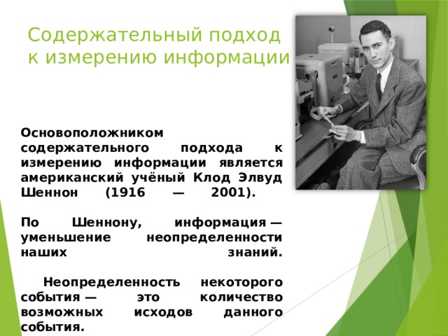 Содержательный подход к измерению информации Основоположником содержательного подхода к измерению информации является американский учёный Клод Элвуд Шеннон (1916 — 2001).   По Шеннону, информация — уменьшение неопределенности наших знаний.    Неопределенность некоторого события — это количество возможных исходов данного события.      