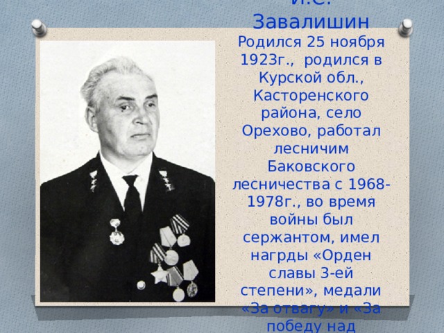 И.С. Завалишин  Родился 25 ноября 1923г., родился в Курской обл., Касторенского района, село Орехово, работал лесничим Баковского лесничества с 1968-1978г., во время войны был сержантом, имел нагрды «Орден славы 3-ей степени», медали «За отвагу» и «За победу над Германией» 