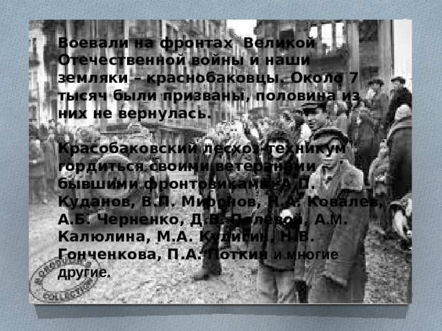 Воевали на фронтах Великой Отечественной войны и наши земляки – краснобаковцы. Около 7 тысяч были призваны, половина из них не вернулась.   Красобаковский лесхоз-техникум гордиться своими ветеранами – бывшими фронтовиками: А.П. Куданов, В.П. Миронов, Н.А. Ковалев, А.Б. Черненко, Д.В. Полевой, А .М . Калюлина, М.А. Кулигин, Н.В. Гонченкова, П.А. Поткин и многие другие. 