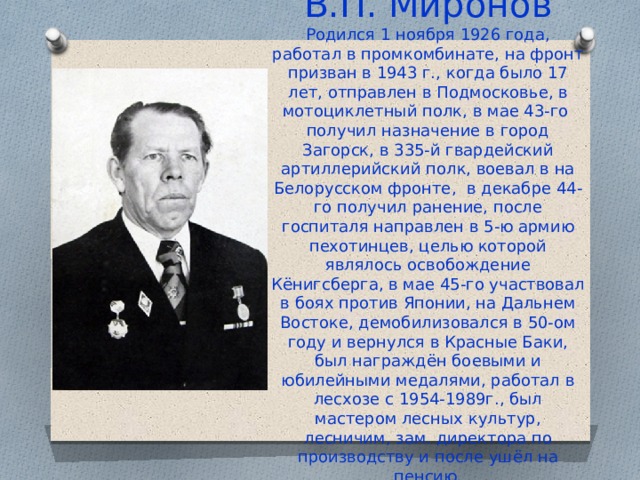 В.П. Миронов  Родился 1 ноября 1926 года, работал в промкомбинате, на фронт призван в 1943 г., когда было 17 лет, отправлен в Подмосковье, в мотоциклетный полк, в мае 43-го получил назначение в город Загорск, в 335-й гвардейский артиллерийский полк, воевал в на Белорусском фронте, в декабре 44-го получил ранение, после госпиталя направлен в 5-ю армию пехотинцев, целью которой являлось освобождение Кёнигсберга, в мае 45-го участвовал в боях против Японии, на Дальнем Востоке, демобилизовался в 50-ом году и вернулся в Красные Баки, был награждён боевыми и юбилейными медалями, работал в лесхозе с 1954-1989г., был мастером лесных культур, лесничим, зам. директора по производству и после ушёл на пенсию. 