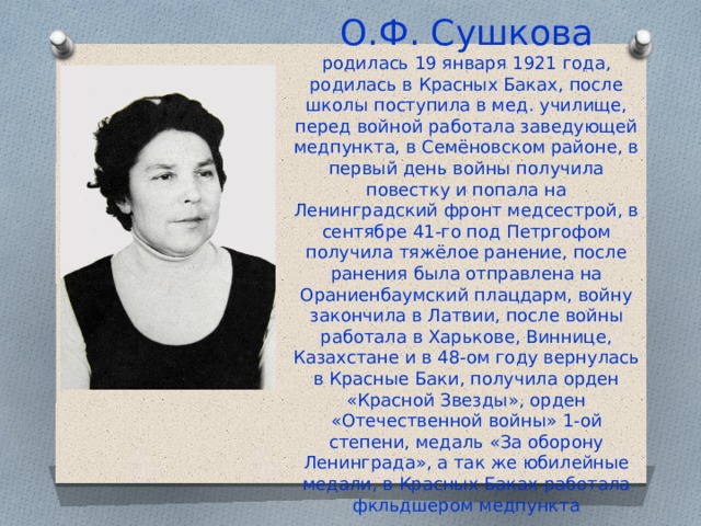 О.Ф. Сушкова  родилась 19 января 1921 года, родилась в Красных Баках, после школы поступила в мед. училище, перед войной работала заведующей медпункта, в Семёновском районе, в первый день войны получила повестку и попала на Ленинградский фронт медсестрой, в сентябре 41-го под Петргофом получила тяжёлое ранение, после ранения была отправлена на Ораниенбаумский плацдарм, войну закончила в Латвии, после войны работала в Харькове, Виннице, Казахстане и в 48-ом году вернулась в Красные Баки, получила орден «Красной Звезды», орден «Отечественной войны» 1-ой степени, медаль «За оборону Ленинграда», а так же юбилейные медали, в Красных Баках работала фкльдшером медпункта 