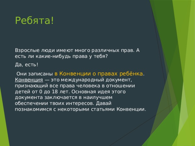 Ребята! Взрослые люди имеют много различных прав. А есть ли какие-нибудь права у тебя? Да, есть!  Они записаны в Конвенции о правах ребёнка . Конвенция — это международный документ, признающий все права человека в отношении детей от 0 до 18 лет. Основная идея этого документа заключается в наилучшем обеспечении твоих интересов. Давай познакомимся с некоторыми статьями Конвенции. 