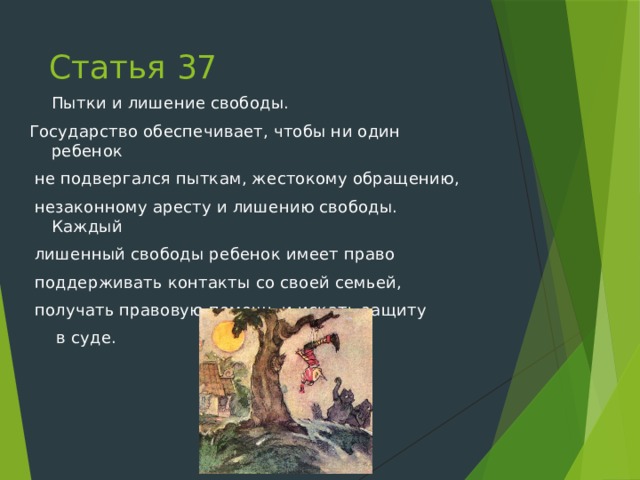 Статья 37  Пытки и лишение свободы. Государство обеспечивает, чтобы ни один ребенок  не подвергался пыткам, жестокому обращению,  незаконному аресту и лишению свободы. Каждый  лишенный свободы ребенок имеет право  поддерживать контакты со своей семьей,  получать правовую помощь и искать защиту   в суде. 
