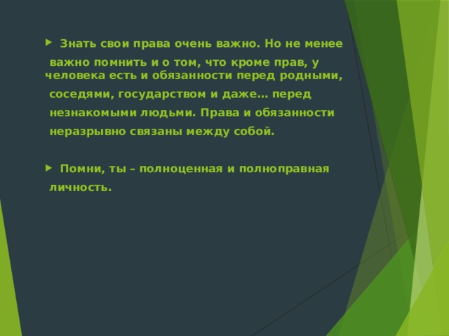 Знать свои права очень важно. Но не менее  важно помнить и о том, что кроме прав, у человека есть и обязанности перед родными,  соседями, государством и даже… перед  незнакомыми людьми. Права и обязанности  неразрывно связаны между собой.  Помни, ты – полноценная и полноправная  личность. 