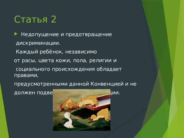 Статья 2 Недопущение и предотвращение  дискриминации.  Каждый ребёнок, независимо от расы, цвета кожи, пола, религии и  социального происхождения обладает правами, предусмотренными данной Конвенцией и не должен подвергаться дискриминации. 