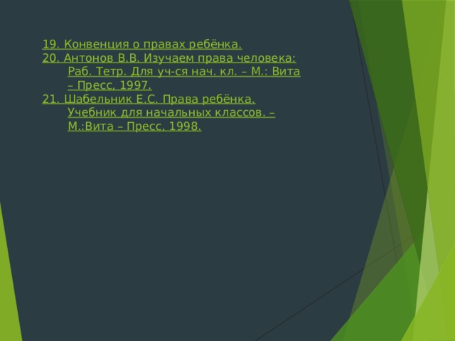 19. Конвенция о правах ребёнка. 20. Антонов В.В. Изучаем права человека: Раб. Тетр. Для уч-ся нач. кл. – М.: Вита – Пресс, 1997. 21. Шабельник Е.С. Права ребёнка. Учебник для начальных классов. – М.:Вита – Пресс, 1998. 