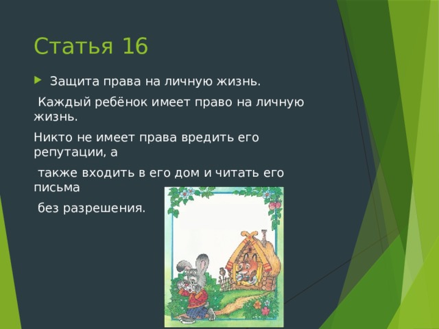 Статья 16 Защита права на личную жизнь.  Каждый ребёнок имеет право на личную жизнь. Никто не имеет права вредить его репутации, а  также входить в его дом и читать его письма  без разрешения. 