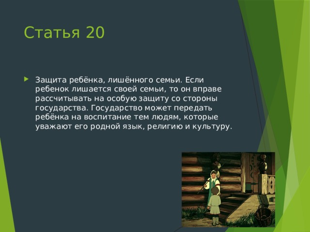 Статья 20 Защита ребёнка, лишённого семьи. Если ребенок лишается своей семьи, то он вправе рассчитывать на особую защиту со стороны государства. Государство может передать ребёнка на воспитание тем людям, которые уважают его родной язык, религию и культуру. 