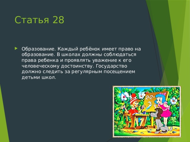 Статья 28 Образование. Каждый ребёнок имеет право на образование. В школах должны соблюдаться права ребенка и проявлять уважение к его человеческому достоинству. Государство должно следить за регулярным посещением детьми школ. 