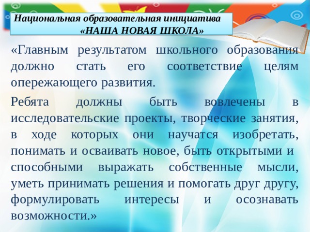 Национальная образовательная инициатива «НАША НОВАЯ ШКОЛА» «Главным результатом школьного образования должно стать его соответствие целям опережающего развития. Ребята должны быть вовлечены в исследовательские проекты, творческие занятия, в ходе которых они научатся изобретать, понимать и осваивать новое, быть открытыми и способными выражать собственные мысли, уметь принимать решения и помогать друг другу, формулировать интересы и осознавать возможности.» 
