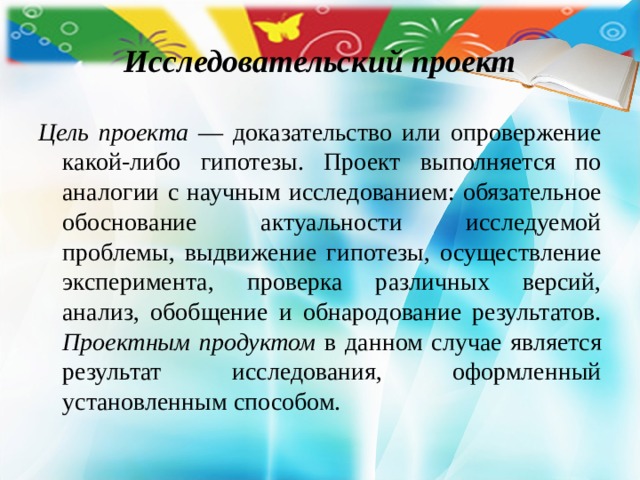 Исследовательский проект Цель проекта — доказательство или опровержение какой-либо гипотезы. Проект выполняется по аналогии с научным исследованием: обязательное обоснование актуальности исследуемой проблемы, выдвижение гипотезы, осуществление эксперимента, проверка различных версий, анализ, обобщение и обнародование результатов. Проектным продуктом в данном случае является результат исследования, оформленный установленным способом. 