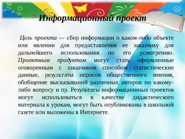 Информационный проект  Цель проекта — сбор информации о каком-либо объекте или явлении для предоставления ее заказчику для дальнейшего использования по его усмотрению. Проектным продуктом могут стать оформленные оговоренным с заказчиком способом статистические данные, результаты опросов общественного мнения, обобщение высказываний различных авторов по какому-либо вопросу и пр. Результаты информационных проектов могут использоваться в качестве дидактического материала к урокам, могут быть опубликованы в школьной газете или выложены в Интернете. 