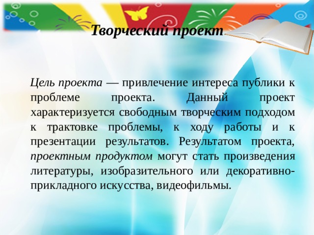Творческий проект   Цель проекта — привлечение интереса публики к проблеме проекта. Данный проект характеризуется свободным творческим подходом к трактовке проблемы, к ходу работы и к презентации ре­зультатов. Результатом проекта, проектным продуктом могут стать произведения литературы, изобразительного или декоративно-прикладного искусства, видео­фильмы. 
