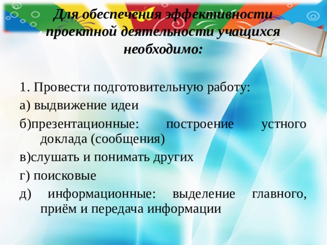 Для обеспечения эффективности проектной деятельности учащихся необходимо: 1. Провести подготовительную работу: а) выдвижение идеи б)презентационные: построение устного доклада (сообщения) в)слушать и понимать других г) поисковые д) информационные: выделение главного, приём и передача информации 