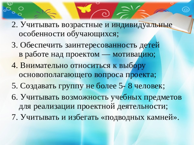 2. Учитывать возрастные и индивидуальные особенности обучающихся; 3. Обеспечить заинтересованность детей в работе над проектом — мотивацию; 4. Внимательно относиться к выбору основополагающего вопроса проекта; 5. Создавать группу не более 5- 8 человек; 6. Учитывать возможность учебных предметов для реализации проектной деятельности; 7. Учитывать и избегать «подводных камней». 