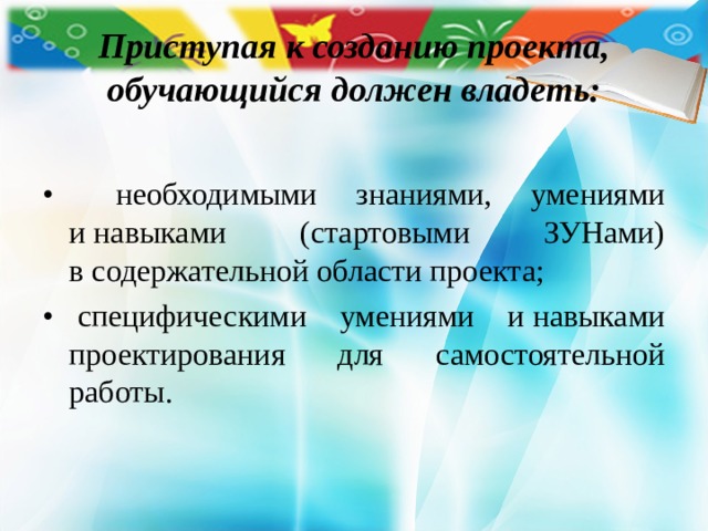 Приступая к созданию проекта, обучающийся должен владеть: •    необходимыми знаниями, умениями и навыками (стартовыми ЗУНами) в содержательной области проекта; •    специфическими умениями и навыками проектирования для самостоятельной работы. 