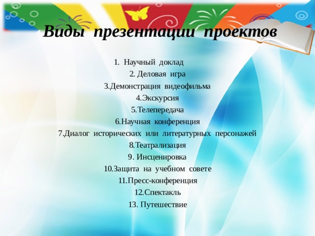  Виды презентации проектов 1. Научный доклад  2. Деловая игра 3.Демонстрация видеофильма 4.Экскурсия 5.Телепередача 6.Научная конференция 7.Диалог исторических или литературных персонажей 8.Театрализация 9. Инсценировка 10.Защита на учебном совете 11.Пресс-конференция 12.Спектакль 13. Путешествие 