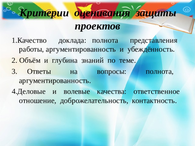  Критерии оценивания защиты проектов 1.Качество доклада: полнота представления работы, аргументированность и убеждённость. 2. Объём и глубина знаний по теме. 3. Ответы на вопросы: полнота, аргументированность. 4.Деловые и волевые качества: ответственное отношение, доброжелательность, контактность. 