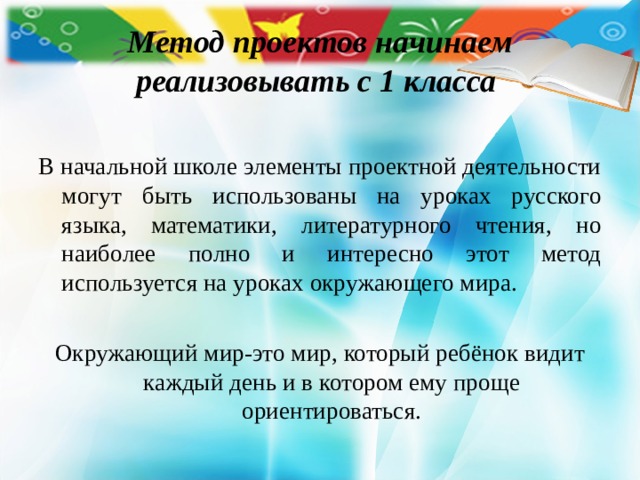 Метод проектов начинаем реализовывать с 1 класса В начальной школе элементы проектной деятельности могут быть использованы на уроках русского языка, математики, литературного чтения, но наиболее полно и интересно этот метод используется на уроках окружающего мира. Окружающий мир-это мир, который ребёнок видит каждый день и в котором ему проще ориентироваться. 
