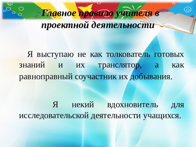    Главное правило учителя в проектной деятельности  Я выступаю не как толкователь готовых знаний и их транслятор, а как равноправный соучастник их добывания.   Я некий вдохновитель для исследовательской деятельности учащихся. 