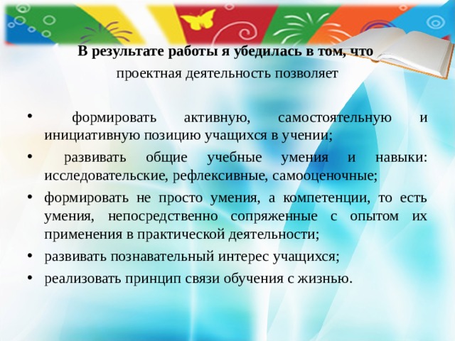 В результате работы я убедилась в том, что проектная деятельность позволяет  формировать активную, самостоятельную и инициативную позицию учащихся в учении;  развивать общие учебные умения и навыки: исследовательские, рефлексивные, самооценочные; формировать не просто умения, а компетенции, то есть умения, непосредственно сопряженные с опытом их применения в практической деятельности; развивать познавательный интерес учащихся; реализовать принцип связи обучения с жизнью. 