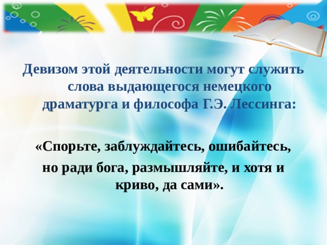 Девизом этой деятельности могут служить слова выдающегося немецкого драматурга и философа Г.Э. Лессинга:   «Спорьте, заблуждайтесь, ошибайтесь, но ради бога, размышляйте, и хотя и криво, да сами».  