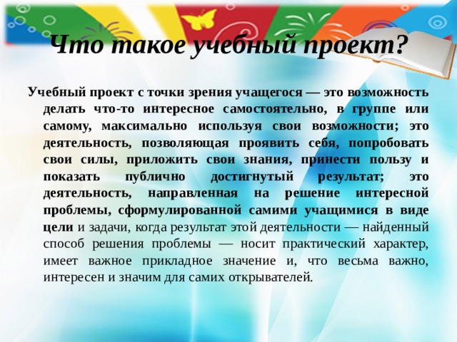 Что такое учебный проект? Учебный проект с точки зрения учащегося — это возможность делать что-то интересное самостоятельно, в группе или самому, максимально используя свои возможности; это деятельность, позволяющая проявить себя, попробовать свои силы, приложить свои знания, принести пользу и показать публично достигнутый результат; это деятельность, направленная на решение интересной проблемы, сформулированной самими учащимися в виде цели и задачи, когда результат этой деятельности — найденный способ решения проблемы — носит практический характер, имеет важное прикладное значение и, что весьма важно, интересен и значим для самих открывателей. 