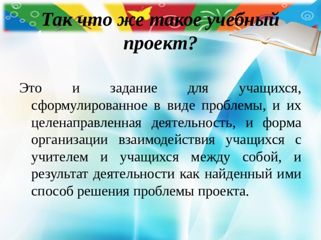 Так что же такое учебный проект? Это и задание для учащихся, сформулированное в виде проблемы, и их целенаправленная деятельность, и форма организации взаимодействия учащихся с учителем и учащихся между собой, и результат деятельности как найденный ими способ решения проблемы проекта. 
