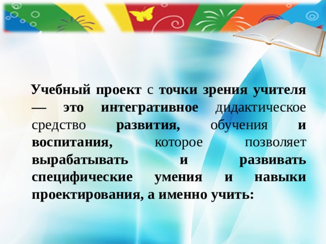   Учебный проект с точки зрения учителя — это интегративное дидактическое средство развития, обучения и воспитания, которое позволяет вырабатывать и развивать специфические умения и навыки проектирования, а именно учить:  