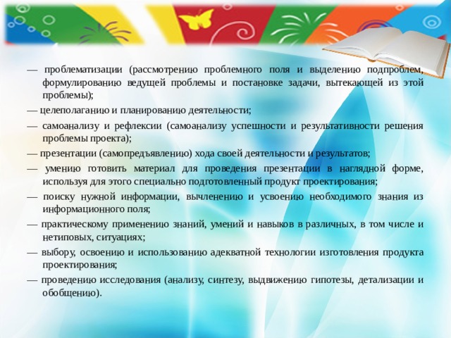 — проблематизации (рассмотрению проблемного поля и выделению подпроблем, формулированию ведущей проблемы и постановке задачи, вытекающей из этой проблемы); — целеполаганию и планированию деятельности; — самоанализу и рефлексии (самоанализу успешности и результативности решения проблемы проекта); — презентации (самопредъявлению) хода своей деятельности и результатов; — умению готовить материал для проведения презентации в наглядной форме, используя для этого специально подготовленный продукт проектирования; — поиску нужной информации, вычленению и усвоению необходимого знания из информационного поля; — практическому применению знаний, умений и навыков в различных, в том числе и нетиповых, ситуациях; — выбору, освоению и  использованию адекватной технологии изготовления продукта проектирования; — проведению исследования (анализу, синтезу, выдвижению гипотезы, детализации и обобщению). 