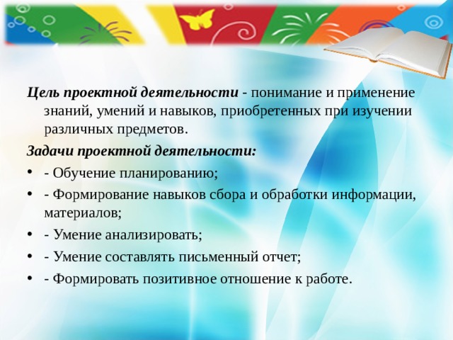 Цель проектной деятельности  - понимание и применение знаний, умений и навыков, приобретенных при изучении различных предметов. Задачи проектной деятельности: - Обучение планированию; - Формирование навыков сбора и обработки информации, материалов; - Умение анализировать; - Умение составлять письменный отчет; - Формировать позитивное отношение к работе. 
