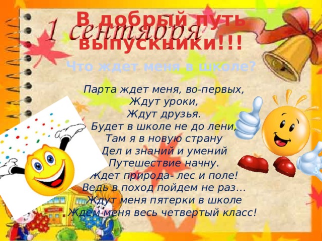 В добрый путь выпускники!!! Что ждет меня в школе?   Парта ждет меня, во-первых,  Ждут уроки,  Ждут друзья.  Будет в школе не до лени,  Там я в новую страну  Дел и знаний и умений  Путешествие начну.  Ждет природа- лес и поле!  Ведь в поход пойдем не раз…  Ждут меня пятерки в школе  Ждем меня весь четвертый класс!    