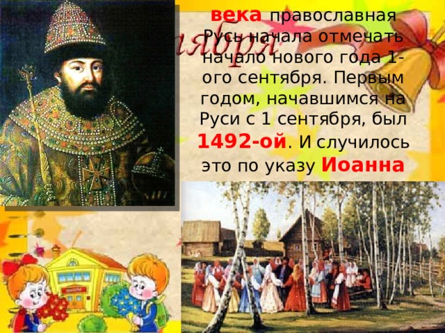 Только в конце 15 века православная Русь начала отмечать начало нового года 1-ого сентября. Первым годом, начавшимся на Руси с 1 сентября, был 1492-ой . И случилось это по указу Иоанна III.   