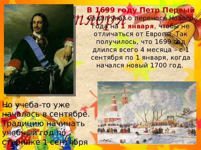 В 1699 году Петр Первый издал указ о переносе Нового года на 1 января , чтобы не отличаться от Европы. Так получилось, что 1699 год длился всего 4 месяца – с 1 сентября по 1 января, когда начался новый 1700 год. Но учеба-то уже началась в сентябре. Традицию начинать учебный год по старинке 1 сентября оставили нетронутой . 