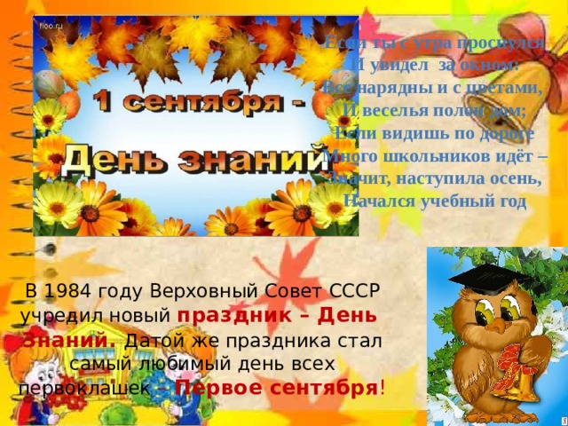 Если ты с утра проснулся И увидел за окном: Все нарядны и с цветами, И веселья полон дом; Если видишь по дороге Много школьников идёт – Значит, наступила осень, Начался учебный год В 1984 году Верховный Совет СССР учредил новый  праздник – День  Знаний. Датой же праздника стал самый любимый день всех первоклашек –  Первое сентября !   