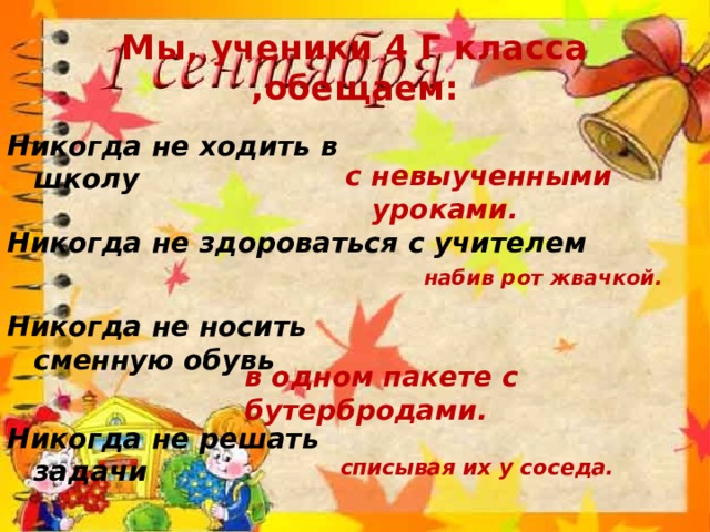 Мы, ученики 4 Г класса ,обещаем: Никогда не ходить в школу с невыученными уроками. Никогда не здороваться с учителем набив рот жвачкой. Никогда не носить сменную обувь в одном пакете с бутербродами. Никогда не решать задачи списывая их у соседа. 