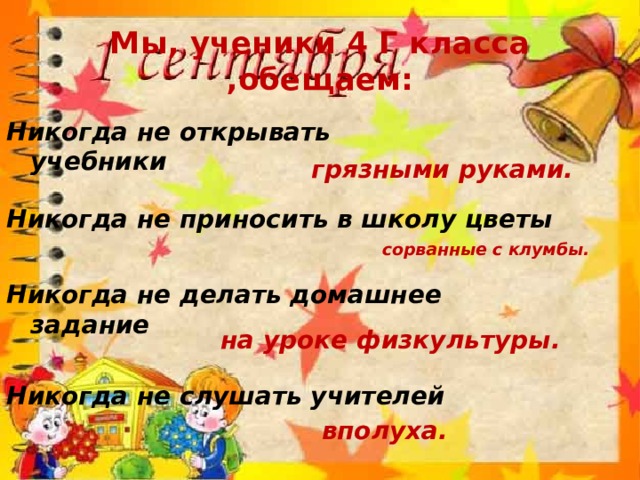 Мы, ученики 4 Г класса ,обещаем: Никогда не открывать учебники грязными руками. Никогда не приносить в школу цветы сорванные с клумбы. Никогда не делать домашнее задание на уроке физкультуры. Никогда не слушать учителей вполуха. 
