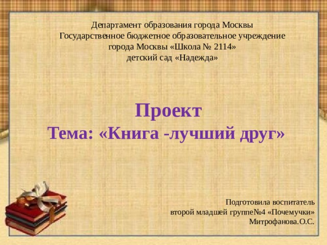 Департамент образования города Москвы Государственное бюджетное образовательное учреждение города Москвы «Школа № 2114» детский сад «Надежда»  Проект Тема: «Книга -лучший друг» Подготовила воспитатель второй младшей группе№4 «Почемучки» Митрофанова.О.С. 