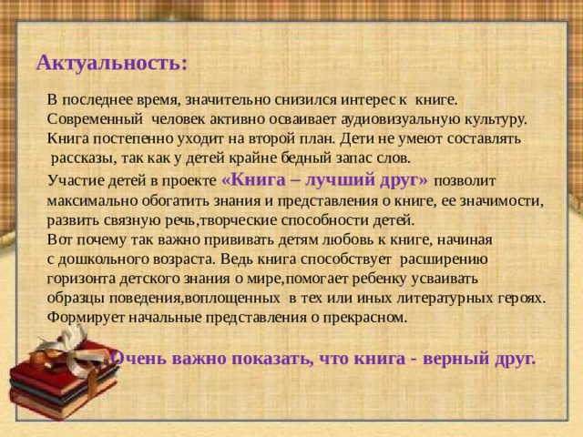 Актуальность: В последнее время , значительно снизился интерес к книге.  Современный человек активно осваивает аудиовизуальную культуру. Книга постепенно уходит на второй план. Дети не умеют составлять  рассказы, так как у детей крайне бедный запас слов. Участие детей в проекте «Книга – лучший друг» позволит максимально обогатить знания и представления о книге, ее значимости, развить связную речь , творческие способности детей. Вот почему так важно прививать детям любовь к книге , начиная с дошкольного возраста. Ведь книга способствует расширению горизонта детского знания о мире , помогает ребенку усваивать образцы поведения , воплощенных  в тех или иных литературных героях. Формирует начальные представления о прекрасном.  Очень важно показать, что книга - верный друг. 