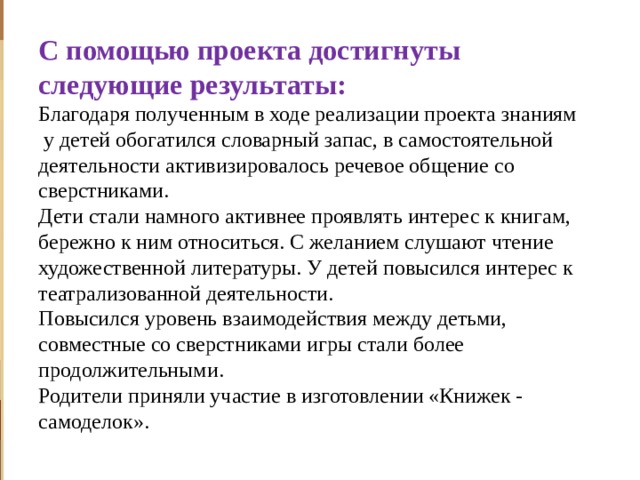           С помощью проекта достигнуты следующие результаты:  Благодаря полученным в ходе реализации проекта знаниям  у детей обогатился словарный запас, в самостоятельной деятельности активизировалось речевое общение со сверстниками.  Дети стали намного активнее проявлять интерес к книгам, бережно к ним относиться. С желанием слушают чтение художественной литературы. У детей повысился интерес к театрализованной деятельности.  Повысился уровень взаимодействия между детьми, совместные со сверстниками игры стали более продолжительными.  Родители приняли участие в изготовлении «Книжек - самоделок».    