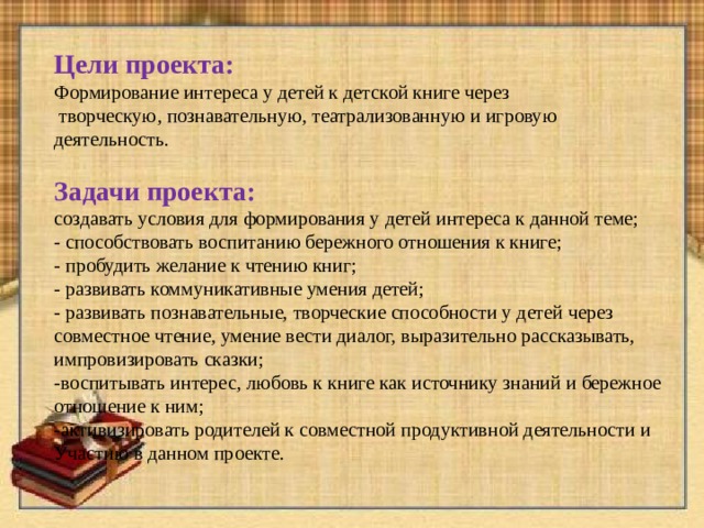 Цели проекта: Формирование интереса у детей к детской книге через  творческую , познавательную , театрализованную и игровую деятельность. Задачи проекта: создавать условия для формирования у детей интереса к данной теме; - способствовать воспитанию бережного отношения к книге; - пробудить желание к чтению книг; - развивать коммуникативные умения детей; - развивать познавательные, творческие способности у детей через совместное чтение, умение вести диалог, выразительно рассказывать, импровизировать сказки; -воспитывать интерес, любовь к книге как источнику знаний и бережное отношение к ним; -активизировать родителей к совместной продуктивной деятельности и Участию в данном проекте.   