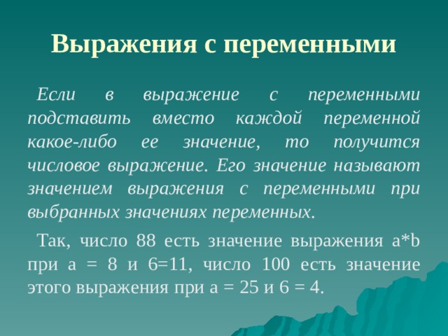 Выражения с переменными Если в выражение с переменными подставить вместо каждой переменной какое-либо ее значение, то получится числовое выражение. Его значение называют значением выражения с переменными при выбранных значениях переменных. Так, число 88 есть значение выражения a*b при а = 8 и 6=11, число 100 есть значение этого выражения при а = 25 и 6 = 4. 