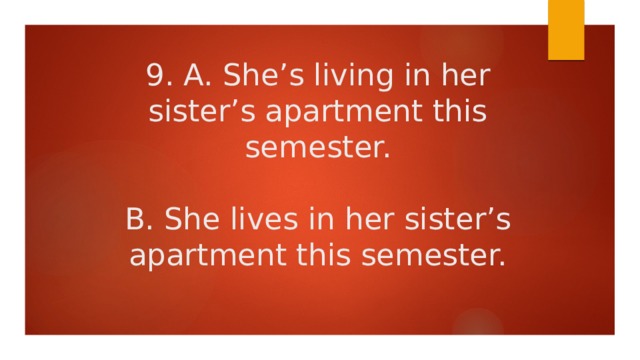 9. A. She’s living in her sister’s apartment this semester.   B. She lives in her sister’s apartment this semester. 